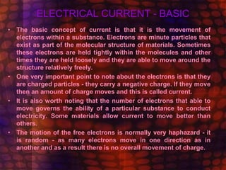 ELECTRICAL CURRENT - BASIC
• The basic concept of current is that it is the movement of
electrons within a substance. Electrons are minute particles that
exist as part of the molecular structure of materials. Sometimes
these electrons are held tightly within the molecules and other
times they are held loosely and they are able to move around the
structure relatively freely.
• One very important point to note about the electrons is that they
are charged particles - they carry a negative charge. If they move
then an amount of charge moves and this is called current.
• It is also worth noting that the number of electrons that able to
move governs the ability of a particular substance to conduct
electricity. Some materials allow current to move better than
others.
• The motion of the free electrons is normally very haphazard - it
is random - as many electrons move in one direction as in
another and as a result there is no overall movement of charge.
 