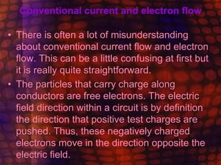Conventional current and electron flow
• There is often a lot of misunderstanding
about conventional current flow and electron
flow. This can be a little confusing at first but
it is really quite straightforward.
• The particles that carry charge along
conductors are free electrons. The electric
field direction within a circuit is by definition
the direction that positive test charges are
pushed. Thus, these negatively charged
electrons move in the direction opposite the
electric field.
 