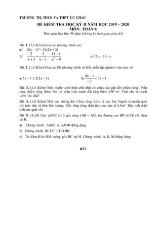 TRƯỜNG TH, THCS VÀ THPT ÚC CHÂU
ĐỀ KIỂM TRA HỌC KỲ II NĂM HỌC 2019 – 2020
MÔN: TOÁN 8
Thời gian làm bài: 90 phút (không kể thời gian phát đề)
Bài 1. (2,5 điểm) Giải các phương trình sau :
a/ (2x – 1)2 = 2x(2x + 3)
b/ c/ 2x – 1 = x
Bài 2. (1,5 điểm) Giải các bất phương trình và biễu diễn tập nghiệm trên trục số
a. 5x – 1  2(2x + 5) b.
Bài 3. (1,5 điểm) Một mảnh vườn hình chữ nhật có chiều dài gấp đôi chiều rộng . Nếu
tăng chiều rộng thêm 5m thì diện tích mảnh đất tăng thêm 250 m2. Tính chu vi mảnh
vườn lúc đầu?
Bài 4. (1,0 điểm) Một căn phòng dài 4,5m; rộng 3,2m và cao 3m. Người ta muốn quét
vôi trần nhà và bốn bức tường. Biết rằng tổng diện tích các cửa là 5,8m2. Hãy tính diện
tích cần quét vôi.
Bài 5: (3,5đ) Cho ∆ABC có 3 góc nhọn (AB < AC), hai đường cao BD và CE cắt nhau
tại H.
a) Chứng minh : ∆AEC và ∆ADB đồng dạng.
b) Chứng minh: HE.HC = HD.HB.
c) Từ điểm H kẻ HM vuông góc BC tại M. Chứng minh: A, H, M thẳng hàng.
HẾT
2
2 3 11 x
x 3 x 3 x 9

 
  
4x 1
3x 1
2

 

 