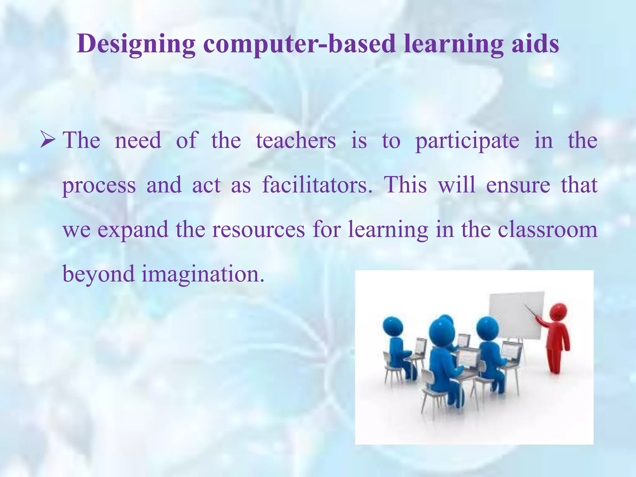  The need of the teachers is to participate in the
process and act as facilitators. This will ensure that
we expand the resources for learning in the classroom
beyond imagination.
Designing computer-based learning aids
 