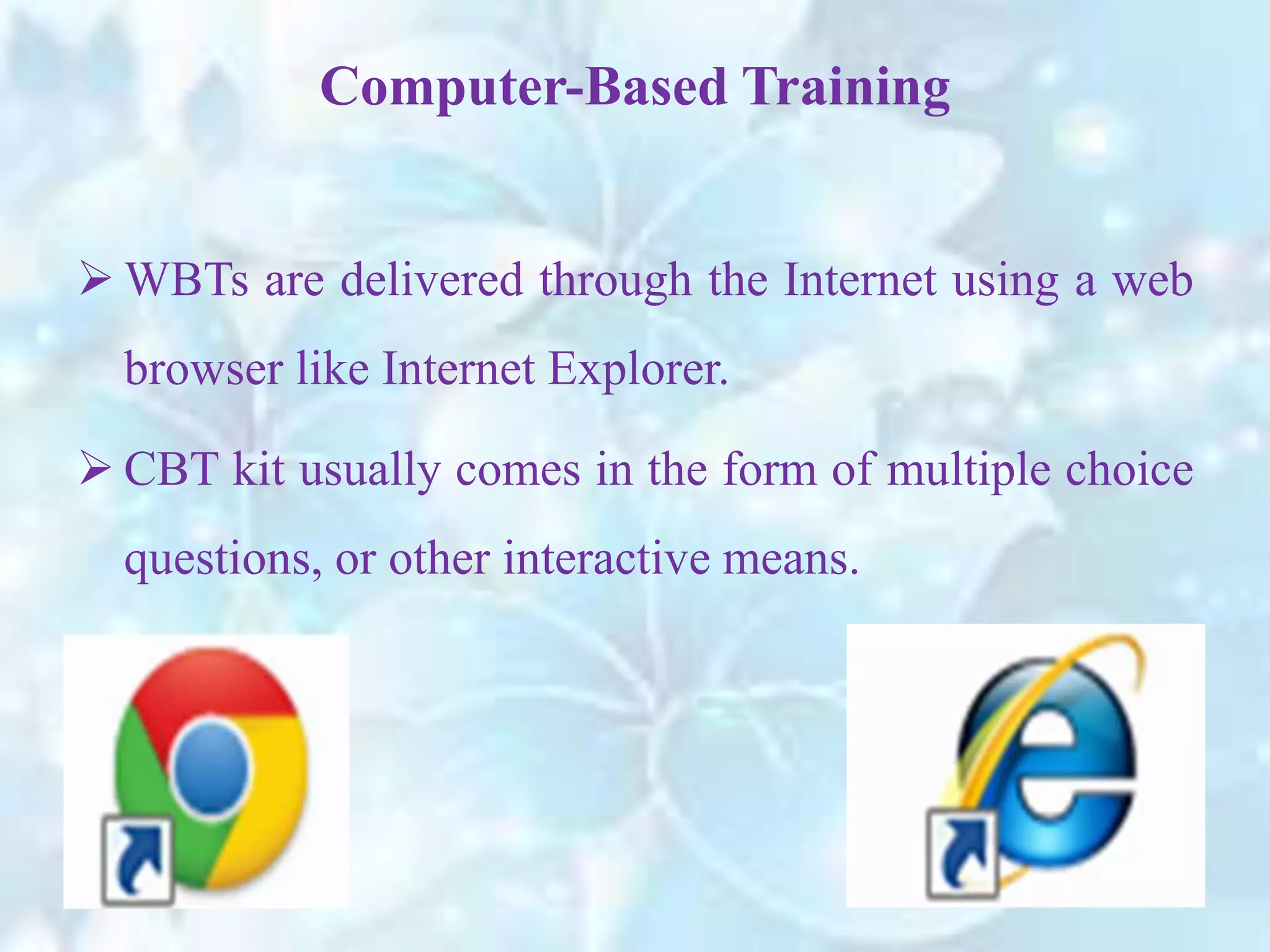  WBTs are delivered through the Internet using a web
browser like Internet Explorer.
 CBT kit usually comes in the form of multiple choice
questions, or other interactive means.
Computer-Based Training
 