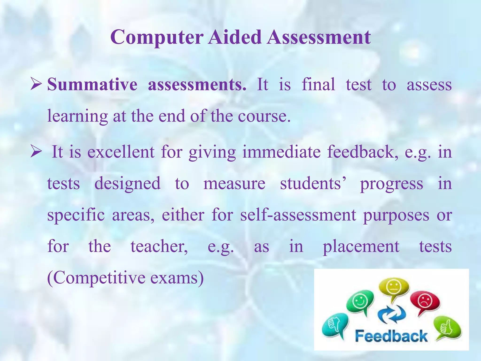  Summative assessments. It is final test to assess
learning at the end of the course.
 It is excellent for giving immediate feedback, e.g. in
tests designed to measure students’ progress in
specific areas, either for self-assessment purposes or
for the teacher, e.g. as in placement tests
(Competitive exams)
Computer Aided Assessment
 