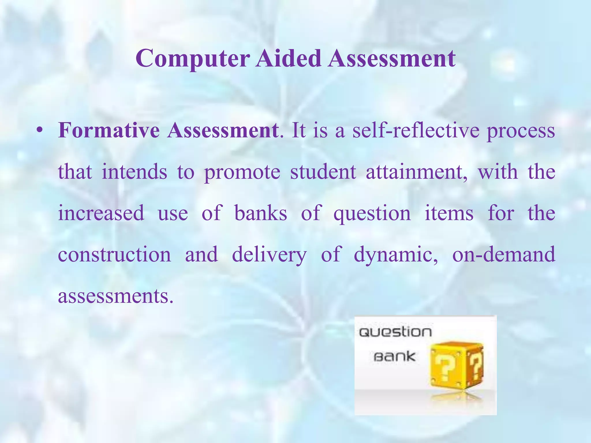 • Formative Assessment. It is a self-reflective process
that intends to promote student attainment, with the
increased use of banks of question items for the
construction and delivery of dynamic, on-demand
assessments.
Computer Aided Assessment
 