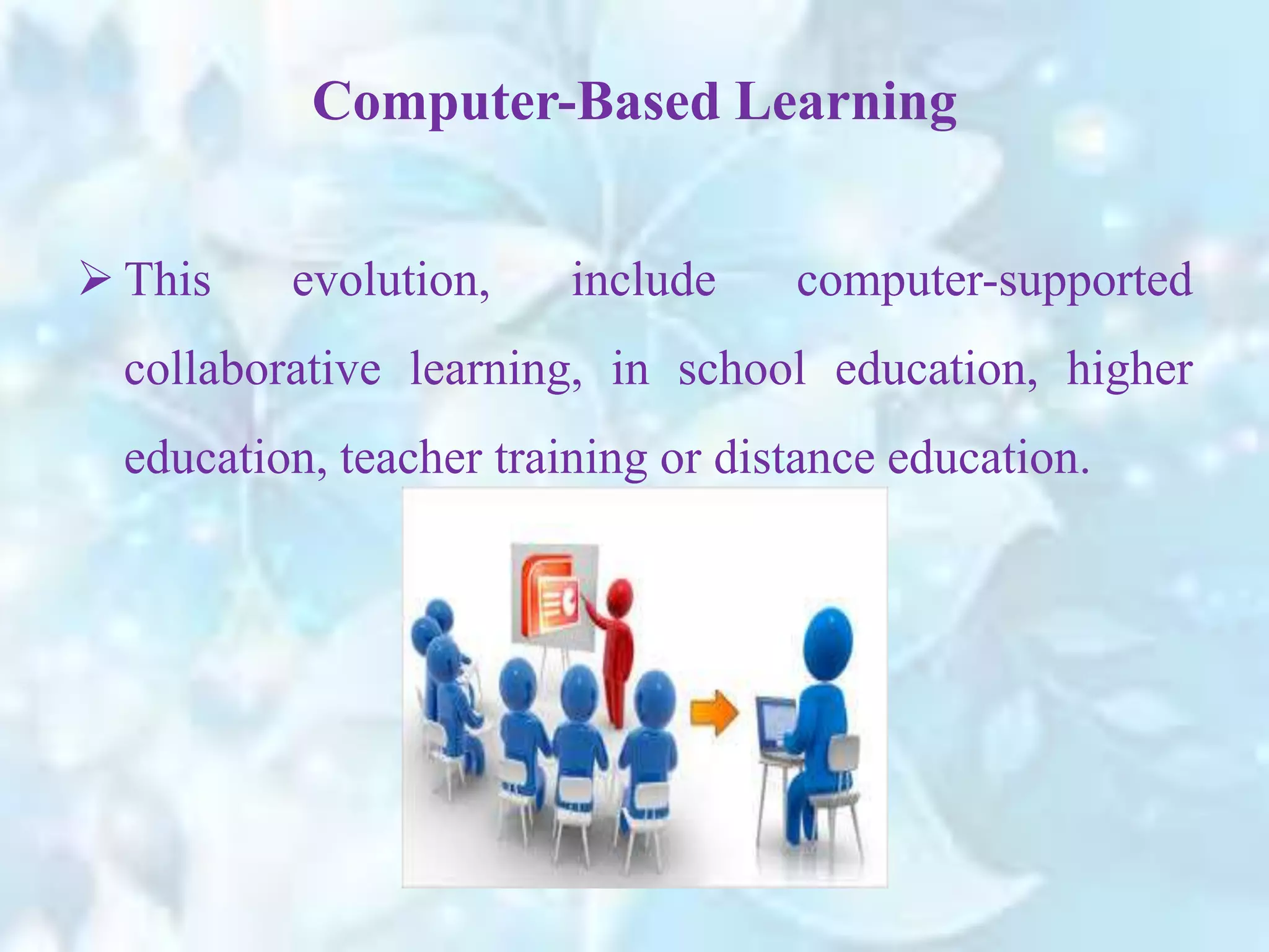  This evolution, include computer-supported
collaborative learning, in school education, higher
education, teacher training or distance education.
Computer-Based Learning
 