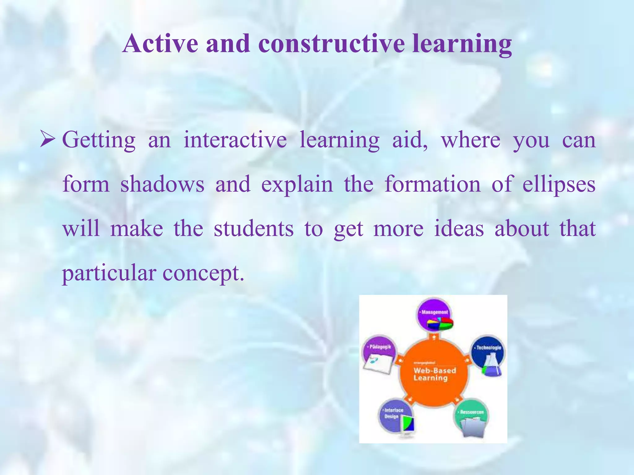 Active and constructive learning
 Getting an interactive learning aid, where you can
form shadows and explain the formation of ellipses
will make the students to get more ideas about that
particular concept.
 