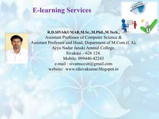 E-learning Services
R.D.SIVAKUMAR,M.Sc.,M.Phil.,M.Tech.,
Assistant Professor of Computer Science &
Assistant Professor and Head, Department of M.Com.(CA),
Ayya Nadar Janaki Ammal College,
Sivakasi – 626 124.
Mobile: 099440-42243
e-mail : sivamsccsit@gmail.com
website: www.rdsivakumar.blogspot.in
 