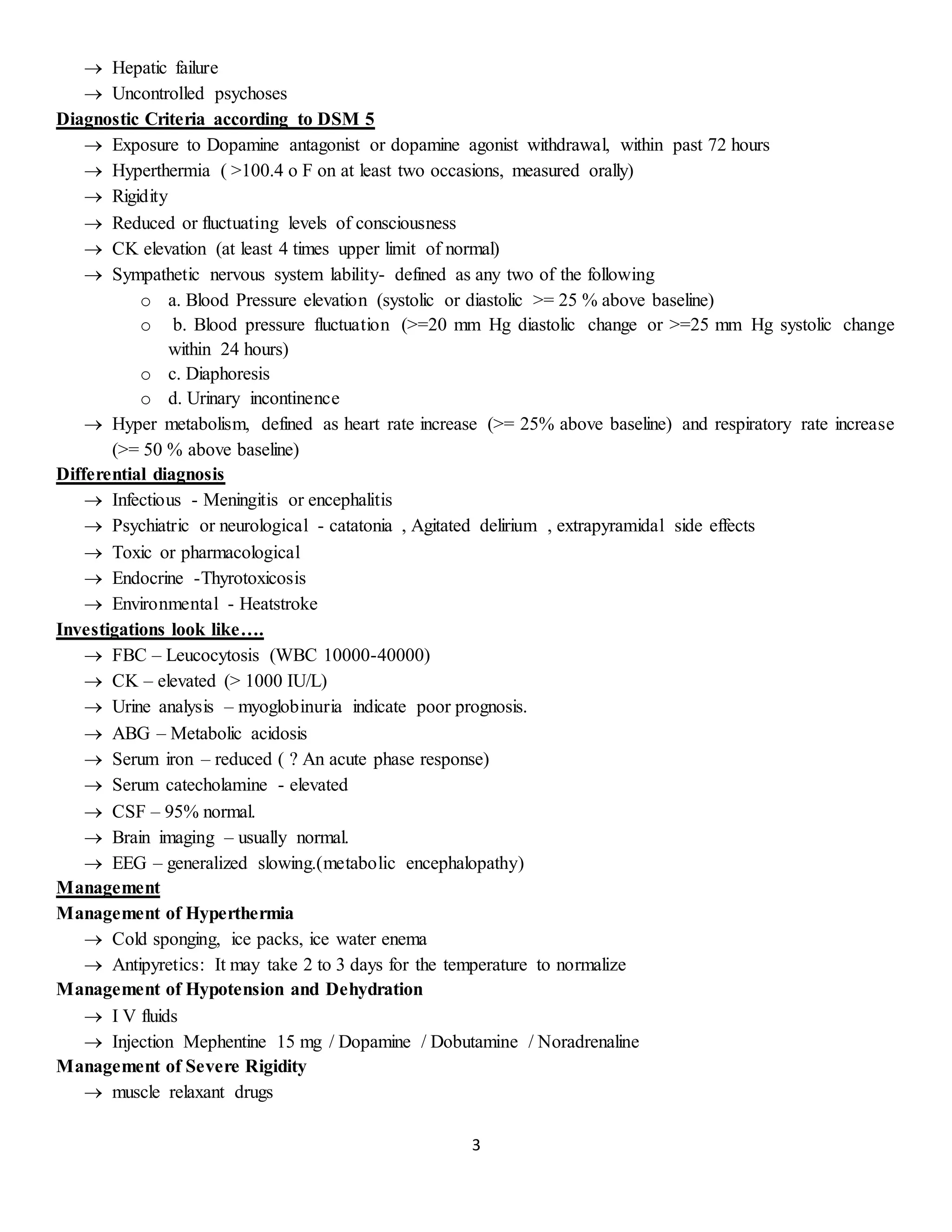 3
 Hepatic failure
 Uncontrolled psychoses
Diagnostic Criteria according to DSM 5
 Exposure to Dopamine antagonist or dopamine agonist withdrawal, within past 72 hours
 Hyperthermia ( >100.4 o F on at least two occasions, measured orally)
 Rigidity
 Reduced or fluctuating levels of consciousness
 CK elevation (at least 4 times upper limit of normal)
 Sympathetic nervous system lability- defined as any two of the following
o a. Blood Pressure elevation (systolic or diastolic >= 25 % above baseline)
o b. Blood pressure fluctuation (>=20 mm Hg diastolic change or >=25 mm Hg systolic change
within 24 hours)
o c. Diaphoresis
o d. Urinary incontinence
 Hyper metabolism, defined as heart rate increase (>= 25% above baseline) and respiratory rate increase
(>= 50 % above baseline)
Differential diagnosis
 Infectious - Meningitis or encephalitis
 Psychiatric or neurological - catatonia , Agitated delirium , extrapyramidal side effects
 Toxic or pharmacological
 Endocrine -Thyrotoxicosis
 Environmental - Heatstroke
Investigations look like….
 FBC – Leucocytosis (WBC 10000-40000)
 CK – elevated (> 1000 IU/L)
 Urine analysis – myoglobinuria indicate poor prognosis.
 ABG – Metabolic acidosis
 Serum iron – reduced ( ? An acute phase response)
 Serum catecholamine - elevated
 CSF – 95% normal.
 Brain imaging – usually normal.
 EEG – generalized slowing.(metabolic encephalopathy)
Management
Management of Hyperthermia
 Cold sponging, ice packs, ice water enema
 Antipyretics: It may take 2 to 3 days for the temperature to normalize
Management of Hypotension and Dehydration
 I V fluids
 Injection Mephentine 15 mg / Dopamine / Dobutamine / Noradrenaline
Management of Severe Rigidity
 muscle relaxant drugs
 