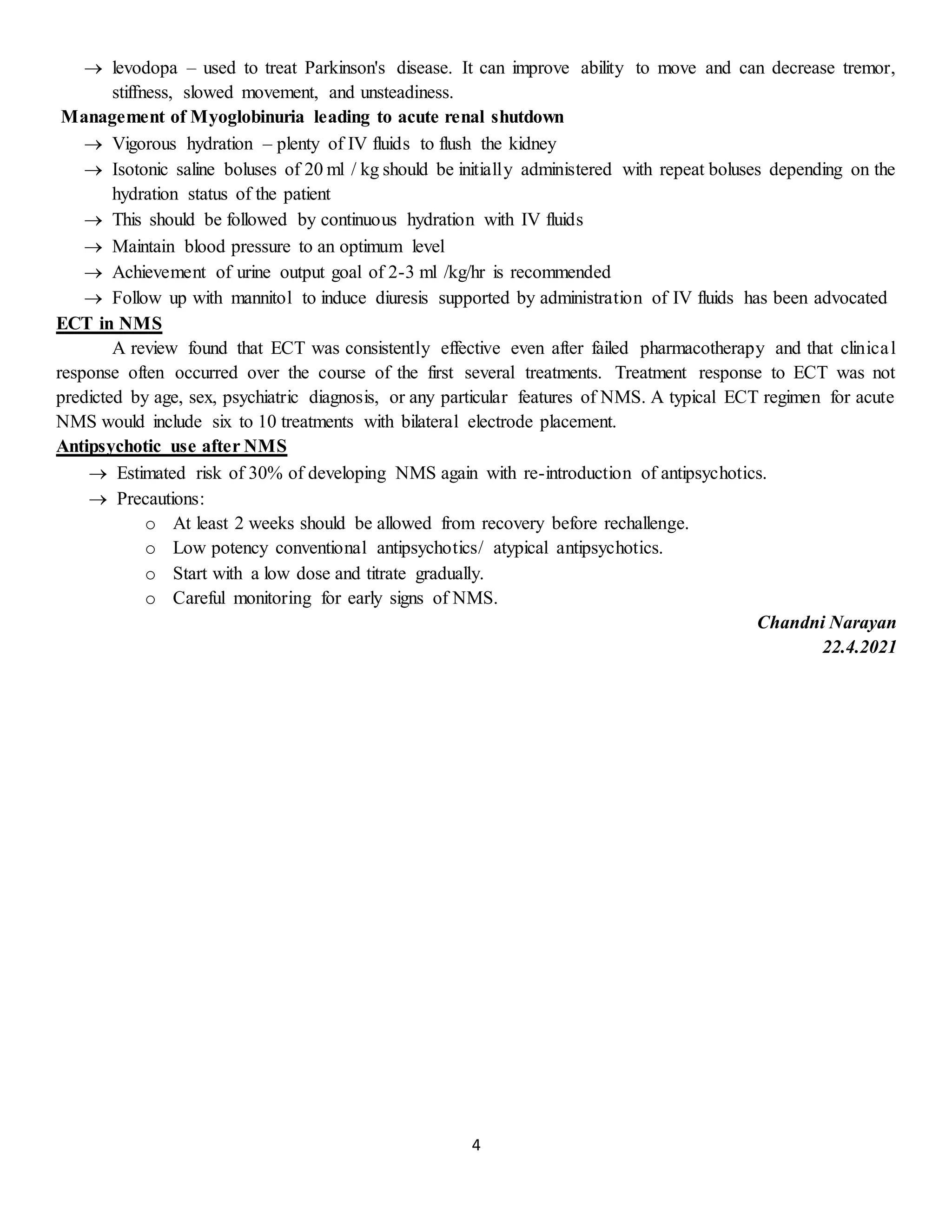 4
 levodopa – used to treat Parkinson's disease. It can improve ability to move and can decrease tremor,
stiffness, slowed movement, and unsteadiness.
Management of Myoglobinuria leading to acute renal shutdown
 Vigorous hydration – plenty of IV fluids to flush the kidney
 Isotonic saline boluses of 20 ml / kg should be initially administered with repeat boluses depending on the
hydration status of the patient
 This should be followed by continuous hydration with IV fluids
 Maintain blood pressure to an optimum level
 Achievement of urine output goal of 2-3 ml /kg/hr is recommended
 Follow up with mannitol to induce diuresis supported by administration of IV fluids has been advocated
ECT in NMS
A review found that ECT was consistently effective even after failed pharmacotherapy and that clinical
response often occurred over the course of the first several treatments. Treatment response to ECT was not
predicted by age, sex, psychiatric diagnosis, or any particular features of NMS. A typical ECT regimen for acute
NMS would include six to 10 treatments with bilateral electrode placement.
Antipsychotic use after NMS
 Estimated risk of 30% of developing NMS again with re-introduction of antipsychotics.
 Precautions:
o At least 2 weeks should be allowed from recovery before rechallenge.
o Low potency conventional antipsychotics/ atypical antipsychotics.
o Start with a low dose and titrate gradually.
o Careful monitoring for early signs of NMS.
Chandni Narayan
22.4.2021
 