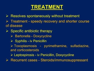 TREATMENT
 Resolves spontaneously without treatment
 Treatment - speedy recovery and shorter course
of disease
 Specific antibiotic therapy
 Bartonella - Doxycycline
 Syphilis - iv Penicillin
 Toxoplasmosis - pyrimethamine, sulfadiazine,
and corticosteroids
 Leptospirosis - iv Penicillin, Doxycycline
 Recurrent cases - Steroids/immunosuppressant
 
