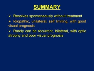 SUMMARY
 Resolves spontaneously without treatment
 Idiopathic, unilateral, self limiting, with good
visual prognosis
 Rarely can be recurrent, bilateral, with optic
atrophy and poor visual prognosis
 