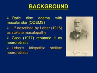 BACKGROUND
 Optic disc edema with
macular star (ODEMS)
 1st described by Leber (1916)
as stellate maculopathy
 Gass (1977) renamed it as
neuroretinitis
 Leber’s idiopathic stellate
neuroretinitis
 