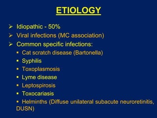 ETIOLOGY
 Idiopathic - 50%
 Viral infections (MC association)
 Common specific infections:
 Cat scratch disease (Bartonella)
 Syphilis
 Toxoplasmosis
 Lyme disease
 Leptospirosis
 Toxocariasis
 Helminths (Diffuse unilateral subacute neuroretinitis,
DUSN)
 