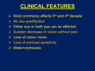 CLINICAL FEATURES
 Most commonly affects 3rd and 4th decade
 No sex predilection
 Either eye or both eye can be affected
 Sudden decrease in vision without pain
 Loss of colour vision
 Loss of contrast sensitivity
 Metamorphopsia
 