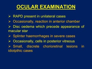 OCULAR EXAMINATION
 RAPD present in unilateral cases
 Occasionally, reaction in anterior chamber
 Disc oedema which precede appearance of
macular star
 Splinter haemorrhages in severe cases
 Occasionally, cells in posterior vitreous
 Small, discrete chorioretinal lesions in
idiotpthic cases
 