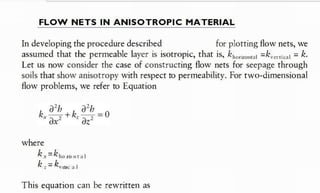 FLOW NETS I N A N I S O T R O P I C MATERIAL
In developing the procedure described for plotting flow nets, we
assumed that the permeable layer is isotropic, that is, krona =k,ate = k.
Let us now consider the case of constructing flow nets for seepage through
soils that show anisotropy with respect to permeability. For two-dimensional
flow problems, we refer to Equation
where
k , = k , o n t a l
k , = k e a t
This equation can be rewritten as
previously
:
(Ref. BM Das)
 