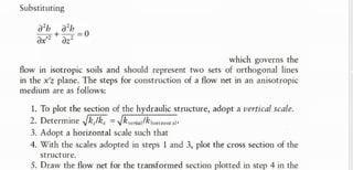 Substituting
which governs the
flow in isotropic soils and should represent two sets of orthogonal lines
in the x'z plane. The steps for construction of a flow net in an anisotropic
medium are as follows:
1. T
o plot the section of the hydraulic structure, adopt a vertical scale.
2. Determine /k./k, = lk a l % o a t ­
3. Adopt a horizontal scale such that
4. With the scales adopted in steps 1 and 3, plot the cross section of the
structure.
5. Draw the flow net for the transformed section plotted in step 4 in the
the expression of x' , we get
Above equation is same as Laplace eqn.
x dimension will be modified to x'.
 