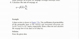 I I C I H I A I H I I I d I ( O I I C IOI SCCpd4C L I 1 I O U 4 I I 1 O L I U p I K S U 1 I S ,
6. Calculate the rate of seepage as
Example
A dam section is shown in Figure 7.9a. The coefficients of permeability
of the permeable layer in the vertical and horizontal directions are
2 x 1 0 - a n d 4 10- mm/s, respectively. Draw a flow net and calculate
the seepage loss of the dam in m/(day·m).
Solution
From the given data
where, sqrt.(kx . kz) is the equvt permeability ke. Studemt is asked to derive it.
The above equation is same in form as derived for Isotropic Soil, except K is replaced by Ke.
 