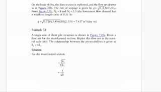 On the basis of this, the damsection is replotted, and the tlow net drawn
as in Egure 79h. The rate of seepage is given by q = Jk,k,h(NIN).
From Figure7.9b, N
, = 8 and N
, = 2.5 (the lowermost flow channel has
a width-to-length ratio of 0.5). So
q =4(1.728)63.456)010)02.5/8) = 7.637 m'/(day ·m)
Example 7.4
A single row of sheet pile structure is shown in Figure 7.10a. Draw a
flow net for the transformed section. Replot this flow net in the natu­
ral scale also. The relationship between the permeabilities is given as
k, = 6k_.
Solution
For the transformed section
· e
k,
Horizontal dimension actual dimension
actual horizontal dimension.
 