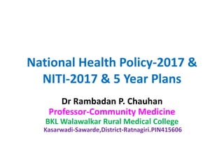 National Health Policy-2017 &
NITI-2017 & 5 Year Plans
Dr Rambadan P. Chauhan
Professor-Community Medicine
BKL Walawalkar Rural Medical College
Kasarwadi-Sawarde,District-Ratnagiri.PIN415606
 