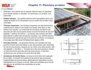 Chapitre 17: Planchers en béton 32
17.3.3 Trémies
• Définition: Une trémie est un espace réservé dans un plancher
pour laisser passer un escalier, un ascenseur, un conduit, une
cheminée…
• Petites trémies : Les petites trémies sont inscriptibles dans une
maille de treillis et ne nécessitent aucun renfort de la dalle à leur
voisinage.
• Trémies moyennes : les trémies moyennes ont des dimensions
supérieures à celles d’une maille d’un treillis. Des files ou des
barres sont coupés. La continuité de l’armature de flexion est
assurée par des couvre-joints situés en bord de trémie et souvent
appelés « renforts de trémie ». La section des renforts doit être
équivalente à celles des armatures coupées. Les renforts doivent
être totalement ancrés de part et d’autre de la trémie. La longueur
d’ancrage peut être prise forfaitairement égale à 40‫׎‬.
• Grandes trémies : Les grandes trémies sont bordées par des
poutres inclues dans les dalles ou par des poutres avec retombée.
Si une de ces poutres s’appuie sur au moins une autre poutre, elle
est appelée « chevêtre » ; Compte tenu des sens porteurs choisis,
un bord de trémie peut être libre de toute poutre. Il doit être
renforcé par une armature de bord libre de dalle.
• Armatures de bords libres: Le long du bord libre (non appuyé)
d'une dalle, il convient normalement de prévoir des armatures
longitudinales et transversales, généralement disposées comme
représenté sur la Figure ci-contre. Elles sont utilisées pour borner
les trémies et renforcer les extrémités de voiles
40 x
I
t
40 y
I
t
y
I
x
I
Trémie
Renforts
de trémie
 