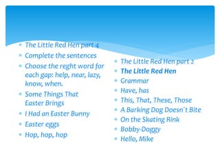  The Little Red Hen part 4
 Complete the sentences
 Choose the reght word for
each gap: help, near, lazy,
know, when.
 Some Things That
Easter Brings
 I Had an Easter Bunny
 Easter eggs
 Hop, hop, hop
 The Little Red Hen part 2
 The Little Red Hen
 Grammar
 Have, has
 This, That, These, Those
 A Barking Dog Doesn`t Bite
 On the Skating Rink
 Bobby-Doggy
 Hello, Mike
 