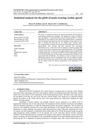TELKOMNIKA Telecommunication Computing Electronics and Control
Vol. 20, No. 4, August 2022, pp. 846~857
ISSN: 1693-6930, DOI: 10.12928/TELKOMNIKA.v20i4.22071  846
Journal homepage: http://telkomnika.uad.ac.id
Statistical analysis for the pitch of mask-wearing Arabic speech
Hasan M. Kadhim, Alaa H. Ahmed, Saif A. Abdulhussien
Electrical Engineering Department, Engineering College, Mustansiriyah University, Baghdad, Iraq
Article Info ABSTRACT
Article history:
Received Nov 02, 2021
Revised May 29, 2022
Accepted Jun 08, 2022
The study is a comparison between the statistical properties of pitch (F0) for
mask-wearing speech and unmasked. The speakers are Arab, of different
ages and genders. A robust algorithm for pitch tracking (RAPT) is used for
estimating F0. The subjective tests denote that masked speech is attenuated,
and noisy-background speech has fewer F0 candidates. Using objective tests,
60% of female and male F0s do not change when wearing masks.
The remaining 40% of speech F0s change (the percentage gross error), by an
approximately 20% increase and 20% decrease. The percentage
classification error is about 10%. The F0 changes in females younger than
12 years old are fewer compared with similarly-aged males. The F0 changes
of females older than 12 years old were approximately equal compared with
similarly-aged males. An average of F0 (M) is used for each speech to divide
its F0 band (50-500) Hz into two bands, lower-band (LB) (50-M) Hz and
upper-band (UB) (M-500) Hz. The attributes of the two bands have been
statistically analyzed. The F0 classification error (CE) for females is higher
than for males, but the gross error (GE) for males is higher than for females.
The F0 change values are directly proportional to the probability of F0
change.
Keywords:
Arabic language
F0
Masked-face speech
PDA
Pitch
This is an open access article under the CC BY-SA license.
Corresponding Author:
Hasan M. Kadhim
Electrical Engineering Department, Engineering College, Mustansiriyah University,
10047, Baghdad, Iraq
Email: hasanalmgotir@uomustansiriyah.edu.iq
1. INTRODUCTION
During the COVID-19 pandemic, face masks became a necessary part of a person’s attire. Despite
their preventative advantages, they have some negative impacts on speaking and hearing. Physically, all face
masks have some effects on the components of the human speaking systems. Wearing a face mask reduces
the movability of the lips, the oral cavity, the jaws, and the tongue. Face masks act as a physical obstacle
against the airflow of the mouth and the nose. Face mask-wearing has subjectively changed the audio
features of human speech.
According to Fourier analysis, any periodic function can be analyzed as an infinite series of
trigonometric functions (sets of sines and cosines). The frequencies of these functions are discrete and multiple.
The first frequency (harmonic) is called the fundamental and has the greatest magnitude. The waveform of
speech is not completely periodic, but it has many periodicities in the specific short term. Scientists and
researchers in audio, language and speech signal processing have been efficiently exploiting this merit.
For speech, this first frequency is called pitch and is abbreviated as F0. F0 has the greatest energy among the
other frequencies during multiples of 10 ms periods, due to the short-time discrete Fourier transform
(STDFT). The F0 detection process is related to the category of the speech in that period, voiced or unvoiced
speech. Generally, the pitch description is the correlation perceptual of an audio fundamental frequency F0.
Perceiving the F0 is important for general attribution to compare audio with various timbres due to the
 