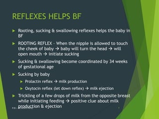 REFLEXES HELPS BF
 Rooting, sucking & swallowing reflexes helps the baby in
BF
 ROOTING REFLEX – When the nipple is allowed to touch
the cheek of baby  baby will turn the head  will
open mouth  initiate sucking
 Sucking & swallowing become coordinated by 34 weeks
of gestational age
 Sucking by baby
 Prolactin reflex  milk production
 Oxytocin reflex (let down reflex)  milk ejection
 Trickling of a few drops of milk from the opposite breast
while initiating feeding  positive clue about milk
production & ejection
P/B :- DR NIYATI PATEL 7
 