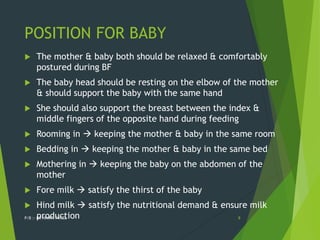 POSITION FOR BABY
 The mother & baby both should be relaxed & comfortably
postured during BF
 The baby head should be resting on the elbow of the mother
& should support the baby with the same hand
 She should also support the breast between the index &
middle fingers of the opposite hand during feeding
 Rooming in  keeping the mother & baby in the same room
 Bedding in  keeping the mother & baby in the same bed
 Mothering in  keeping the baby on the abdomen of the
mother
 Fore milk  satisfy the thirst of the baby
 Hind milk  satisfy the nutritional demand & ensure milk
production
P/B :- DR NIYATI PATEL 8
 