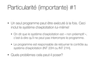 Particularité (importante) #1
• Un seul programme peut être exécuté à la fois. Ceci
inclut le système d’exploitation lui-même!
• On dit que le système d’exploitation est « non préemptif »,
c’est-à-dire qu’il ne peut pas interrompre le programme.
• Le programme est responsable de retourner le contrôle au
système d’exploitation (INT 20H ou INT 21H).
• Quels problèmes cela peut-il poser?
 