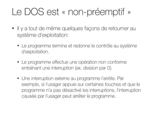 Le DOS est « non-préemptif »
• Il y a tout de même quelques façons de retourner au
système d’exploitation:
• Le programme termine et redonne le contrôle au système
d’exploitation.
• Le programme eﬀectue une opération non conforme
entraînant une interruption (ex. division par 0).
• Une interruption externe au programme l’arrête. Par
exemple, si l’usager appuie sur certaines touches et que le
programme n’a pas désactivé les interruptions, l’interruption
causée par l’usager peut arrêter le programme.
 