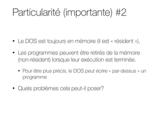 Particularité (importante) #2
• Le DOS est toujours en mémoire (il est « résident »).
• Les programmes peuvent être retirés de la mémoire
(non-résident) lorsque leur exécution est terminée.
• Pour être plus précis, le DOS peut écrire « par-dessus » un
programme
• Quels problèmes cela peut-il poser?
 