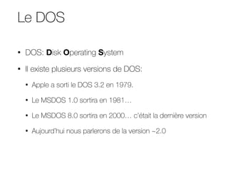 Le DOS
• DOS: Disk Operating System
• Il existe plusieurs versions de DOS:
• Apple a sorti le DOS 3.2 en 1979.
• Le MSDOS 1.0 sortira en 1981…
• Le MSDOS 8.0 sortira en 2000… c’était la dernière version
• Aujourd’hui nous parlerons de la version ~2.0
 