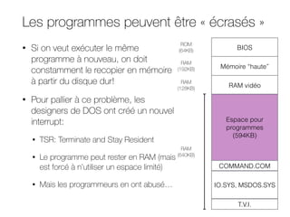Les programmes peuvent être « écrasés »
• Si on veut exécuter le même
programme à nouveau, on doit
constamment le recopier en mémoire
à partir du disque dur!
• Pour pallier à ce problème, les
designers de DOS ont créé un nouvel
interrupt:
• TSR: Terminate and Stay Resident
• Le programme peut rester en RAM (mais
est forcé à n’utiliser un espace limité)
• Mais les programmeurs en ont abusé…
BIOS
Mémoire “haute”
RAM vidéo
Espace pour
programmes
(594KB)
COMMAND.COM
IO.SYS, MSDOS.SYS
T.V.I.
RAM
(640KB)
RAM
(128KB)
ROM
(64KB)
RAM
(192KB)
 