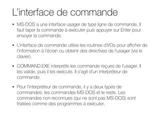 L’interface de commande
• MS-DOS a une interface usager de type ligne de commande. Il
faut taper la commande à exécuter puis appuyer sur Enter pour
envoyer la commande.
• L’interface de commande utilise les routines d’I/Os pour aﬃcher de
l’information à l’écran ou obtenir des directives de l’usager (via le
clavier).
• COMMAND.EXE interprète les commande reçues de l’usager. Il
les valide, puis il les exécute. Il s’agit d’un interpréteur de
commande.
• Pour l’interpréteur de commande, il y a deux types de
commandes: les commandes MS-DOS et le reste. Les
commandes non reconnues (qui ne sont pas MS-DOS) sont
traitées comme des programmes à exécuter.
 