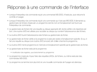 Réponse à une commande de l’interface
• Lorsque l’interpréteur de commande reçoit une commande MS-DOS, il l’exécute, puis retourne le
contrôle à l’usager.
• Lorsque l’interpréteur de commande reçoit une commande qui n’est pas MS-DOS. Il demande au
gestionnaire de fichiers d’exécuter un programme dont le nom et l’emplacement est fourni par
l’interpréteur de commande.
• Le gestionnaire de fichiers fait une requête au disque approprié afin de lire vérifier si le répertoire est
bon. Une routine d’I/O est utilisée pour accéder au disque qui contient l’arborescence des fichiers.
• La routine d’I/O fournit l’arborescence des fichiers au gestionnaire de fichier.
• Le gestionnaire de fichier vérifie si le programme à exécuter existe à l’emplacement spécifié. Si oui, il
fait une requête au disque (une routine d’I/O encore!) afin d’aller chercher le programme.
• La routine d’I/O met le programme en mémoire à l’emplacement spécifié par le gestionnaire de fichier.
• Le gestionnaire de fichier exécute le programme
• modification des registres, puis branchement au programme
• Le programme s’exécute. Il peut faire des requêtes d’I/Os, de fichiers, ou même exécuter des
commandes MS-DOS.
• Le programme se termine (voir plus loin) et une nouvelle commande de l’usager est attendue.
 