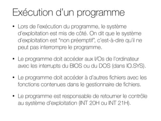 Exécution d’un programme
• Lors de l’exécution du programme, le système
d’exploitation est mis de côté. On dit que le système
d’exploitation est “non préemptif”, c’est-à-dire qu’il ne
peut pas interrompre le programme.
• Le programme doit accéder aux I/Os de l’ordinateur
avec les interrupts du BIOS ou du DOS (dans IO.SYS).
• Le programme doit accéder à d’autres fichiers avec les
fonctions contenues dans le gestionnaire de fichiers.
• Le programme est responsable de retourner le contrôle
au système d’exploitation (INT 20H ou INT 21H).
 