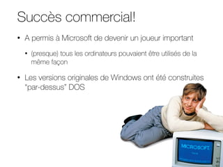 Succès commercial!
• A permis à Microsoft de devenir un joueur important
• (presque) tous les ordinateurs pouvaient être utilisés de la
même façon
• Les versions originales de Windows ont été construites
“par-dessus” DOS
 