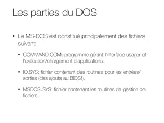 Les parties du DOS
• Le MS-DOS est constitué principalement des fichiers
suivant:
• COMMAND.COM: programme gérant l’interface usager et
l’exécution/chargement d’applications.
• IO.SYS: fichier contenant des routines pour les entrées/
sorties (des ajouts au BIOS!).
• MSDOS.SYS: fichier contenant les routines de gestion de
fichiers.
 