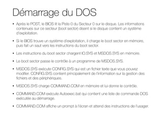 Démarrage du DOS
• Après le POST, le BIOS lit la Piste 0 du Secteur 0 sur le disque. Les informations
contenues sur ce secteur (boot sector) disent si le disque contient un système
d’exploitation.
• Si le BIOS trouve un système d’exploitation, il charge le boot sector en mémoire,
puis fait un saut vers les instructions du boot sector.
• Les instructions du boot sector chargent IO.SYS et MSDOS.SYS en mémoire.
• Le boot sector passe le contrôle à un programme de MSDOS.SYS.
• MSDOS.SYS exécute CONFIG.SYS qui est un fichier texte que vous pouvez
modifier. CONFIG.SYS contient principalement de l’information sur la gestion des
fichiers et des périphériques.
• MSDOS.SYS charge COMMAND.COM en mémoire et lui donne le contrôle.
• COMMAND.COM exécute Autoexec.bat qui contient une liste de commande DOS
exécutée au démarrage.
• COMMAND.COM aﬃche un prompt à l’écran et attend des instructions de l’usager.
 