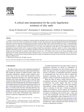 A critical state interpretation for the cyclic liquefaction
resistance of silty sands
George D. Bouckovalas*, Konstantinos I. Andrianopoulos, Achilleas G. Papadimitriou
Department of Geotechnical Engineering, Faculty of Civil Engineering, National Technical University of Athens,
42 Patission Str. Athens 106 82, Greece
Abstract
Contrary to many laboratory investigations, common empirical correlations from in situ tests consider that the increase in the percentage of
fines leads to an increase of the cyclic liquefaction resistance of sands. This paper draws upon the integrated Critical State Soil Mechanics
framework in order to study this seemingly not univocal effect. Firstly the effect of fines on the Critical State Line (CSL) is studied through a
statistical analysis of a large data set of published monotonic triaxial tests. The results show that increasing the content of non-plastic fines
practically leads to a clockwise rotation of the CSL in (e–ln p ) space. The implication of this effect on cyclic liquefaction resistance is
subsequently evaluated with the aid of a properly calibrated critical state elasto-plastic constitutive model, as well as a large number of
published experimental results and in situ empirical correlations. Both sets of data show clearly that a fines content, less than about 30% by
weight, may prove beneficial at relatively small effective stresses ( p0 , 50–70 kPa), such as the in situ stresses prevailing in most
liquefaction case studies, and detrimental at larger confining stresses, i.e. the stresses usually considered in laboratory tests. To the extent of
these findings, a correction factor is proposed for the practical evaluation of liquefaction resistance in terms of the fines content and the mean
effective confining stress.
q 2002 Elsevier Science Ltd. All rights reserved.
Keywords: Sand; Silt; Liquefaction; Cyclic loading; Earthquake; Critical state
1. Introduction
The effect of fines on the cyclic liquefaction potential of
sands has been studied extensively in geotechnical literature.
Still, despite the amount of related research, results seem
somewhat contradictory. Namely, mostly empirical corre-
lations from in situ tests show that the presence of fines
increases liquefaction resistance [12], while the majority of
laboratory tests shows the opposite trend, at least for fines
content less than about 30% of total weight [4,16]. The effect
ofplasticityoftheincludedfineshasalsostirredcontradiction.
For example, Koester [4] claims that the plasticity index IP of
fines is less important than the fines content itself, contrary to
Refs. [3,10] who claim that fines with high plasticity may
fundamentally change the mechanism of excess pore pressure
buildup. Nevertheless, this paper does not deal with this issue
but focuses on the effect of non-plastic fines content f(%),
which is a relatively complicated issue in itself.
Available interpretations for the effect of fines content on
liquefaction resistance are based on mechanisms of
deformation in the particle size level. Factors such as soil
fabric and aging have been considered responsible for the
increase of resistance of undisturbed specimens compared
to reconstituted ones [19], and are used to explain why
empirical correlations from in situ tests consider the
presence of fines as beneficial for liquefaction resistance.
When the effect of aging is being removed, by using
reconstituted specimens, micromechanical interpretations
of laboratory test results suggest that fines in small
percentages ðf , 30%Þ merely take up the space between
sand particles without contributing to soil strength. This
leads to a decrease of void ratio e without any particular
change in soil behavior. In this manner, the decrease in
liquefaction resistance with fines content f(%) is considered
an artifact of considering soils with the same e value, and
not the same intergranular void ratio of the sand skeleton
eSK, a more representative index of behavior [9,14,15,17].
Similarly, for larger f(%) values, the fines dominate over the
sand matrix and the overall behavior depends greatly on the
included fines, which contribute their share and lead to an
increase in liquefaction resistance.
0267-7261/03/$ - see front matter q 2002 Elsevier Science Ltd. All rights reserved.
PII: S0267-7261(02)00156-2
Soil Dynamics and Earthquake Engineering 23 (2003) 115–125
www.elsevier.com/locate/soildyn
* Corresponding author. Tel.: þ30-210-772-3780; fax: þ30-210-772-
3428.
E-mail addresses: g.bouck@civil.ntua.gr (G.D. Bouckovalas),
kandrian@central.ntua.gr (K.I. Andrianopoulos), loupapas@alum.mit.edu
(A.G. Papadimitriou).
 