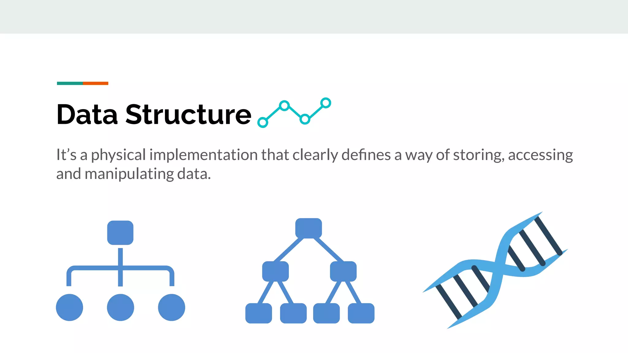 It’s a physical implementation that clearly deﬁnes a way of storing, accessing
and manipulating data.
Data Structure
 