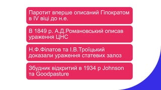 Паротит вперше описаний Гіпократом
в ІV віці до н.е.
В 1849 р. А.Д.Романовський описав
ураження ЦНС
Н.Ф.Філатов та І.В.Троїцький
доказали ураження статевих залоз
Збудник відкритий в 1934 р Johnson
та Goodpasture
 