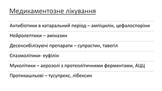Медикаментозне лікування
Антибіотики в катаральний період – ампіцилін, цефалоспоріни
Нейролептики – аміназин
Десенсибілізуючі препарати – супрастин, тавегіл
Спазмолітики- еуфілін
Муколітики – аерозолі з протеолітичними ферментами, АЦЦ
Протикашльові – тусупрекс, лібексин
 