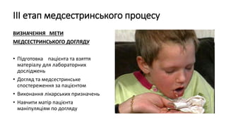 ІІІ етап медсестринського процесу
ВИЗНАЧЕННЯ МЕТИ
МЕДСЕСТРИНСЬКОГО ДОГЛЯДУ
• Підготовка пацієнта та взяття
матеріалу для лабораторних
досліджень
• Догляд та медсестринське
спостереження за пацієнтом
• Виконання лікарських призначень
• Навчити матір пацієнта
маніпуляціям по догляду
 
