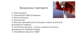 Вакцинальні препарати
1. Живі вакцини
2. Інактивовані (вбиті) вакцини
3. Хімічні вакцини
4. Анатоксини
5. Векторні (рекомбінантні) вакцини: проти гепатиту В,
ротавірусної інфекції.
6. Синтетичні вакцини - штучно створені антигенні
детермінанти мікроорганізмів.
7. Асоційовані вакцини: АКДП.
 