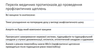 Перелік медичних протипоказів до проведення
профілактичних щеплень
Всі вакцини та анатоксини:
Тяжкі ускладнення на попередню дозу у вигляді анафілактичного шоку
Алергія на будь-який компонент вакцини
Прогресуючі захворювання нервової системи, гідроцефалія та гідроцефальний
синдром у ступені декомпенсації, епілепсія, епілептичний синдром з судомами
Анемія з рівнем гемоглобіну нижче 80г/л (профілактичні щеплення
проводяться після підвищення рівня гемоглобіну)
 