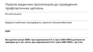 Перелік медичних протипоказів до проведення
профілактичних щеплень
Всі живі вакцини:
Вроджені комбіновані імунодефіцити, первинна гіпогамаглобулінемія
БЦЖ:
Вага дитини менше 2000г: при недоношеності ІІ ст. (вага 1500-1999г) щеплення не
проводять до 1 міс. життя, при недоношеності ІІІ ст. (вага 1000-1499г) – до 2 міс.
 