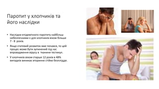 Паротит у хлопчиків та
його наслідки
• Наслідки епідемічного паротиту найбільш
небезпечними є для хлопчиків віком більше
7 - 8 років.
• Якщо статевий розвиток вже почався, то цей
процес може бути зупинений під час
впровадження вірусу в тканини тестикул.
• У хлопчиків віком старше 12 років в 48%
випадків виникає вторинне стійке безпліддя.
 