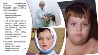 При епідемічному
паротиті середньої
тяжкості застосовуються
фізіопроцедури:
• УВЧ-терапія,
ультрафіолетове
опромінення.
• На опухлу щоку можна
надіти суху марлеву
пов'язку. Думка про те,
що набряклу область
можна гріти, є
спірним. Тому краще
використовувати
теплий компрес, але не
гарячий.
• Кімнату, в якій лежить
дитина,
рекомендується
провітрювати як
можна частіше.
 