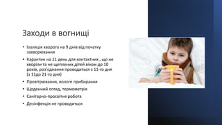 Заходи в вогнищі
• Ізоляція хворого на 9 днів від початку
захворювання
• Карантин на 21 день для контактних , що не
хворіли та не щеплених дітей віком до 10
років, роз’єднання проводиться з 11-го дня
(з 11до 21-го дня)
• Провітрювання, вологе прибирання
• Щоденний огляд, термометрія
• Санітарно-просвітня робота
• Дезінфекція не проводиться
 